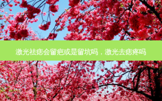 激光祛痣会留疤或是留坑吗，激光去痣疼吗