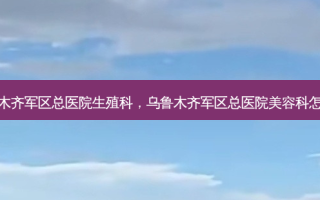 乌鲁木齐军区总医院生殖科，乌鲁木齐军区总医院美容科怎么样