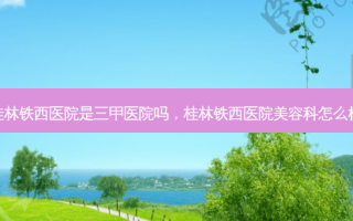 桂林铁西医院是三甲医院吗，桂林铁西医院美容科怎么样