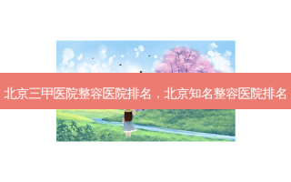 北京三甲医院整容医院排名，北京知名整容医院排名