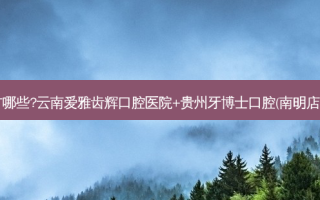 国内牙科医院排名前十位有哪些?云南爱雅齿辉口腔医院+贵州牙博士口腔(南明店)+长沙尚美口腔门诊部优势