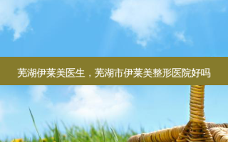 芜湖伊莱美医生，芜湖市伊莱美整形医院好吗
