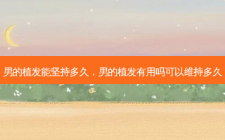 男的植发能坚持多久，男的植发有用吗可以维持多久