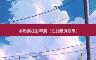 羊胎素注射丰胸（注射隆胸效果）