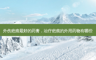 外伤疤痕 *** 的药膏，治疗疤痕的外用药物有哪些