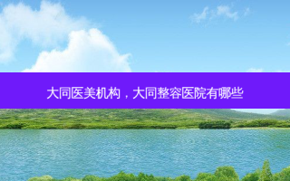 大同医美机构，大同整容医院有哪些