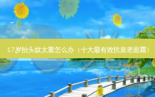 17岁抬头纹太重怎么办（十大最有效抗衰老面霜）