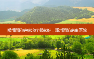 郑州凹陷疤痕治疗哪家好，郑州凹陷疤痕医院