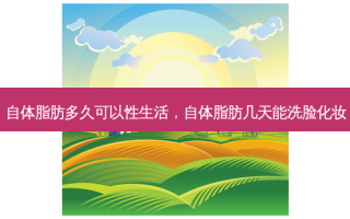 自体脂肪多久可以性生活，自体脂肪几天能洗脸化妆