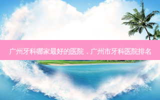 广州牙科哪家 *** 的医院，广州市牙科医院排名