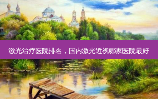 激光治疗医院排名，国内激光近视哪家医院 *** 