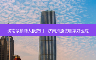 济南做抽脂大概费用，济南抽脂去哪家好医院