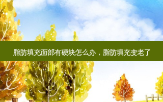 脂肪填充面部有硬块怎么办，脂肪填充变老了