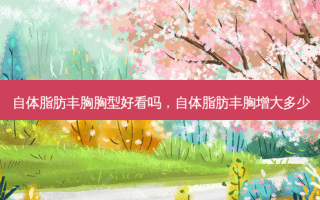自体脂肪丰胸胸型好看吗，自体脂肪丰胸增大多少