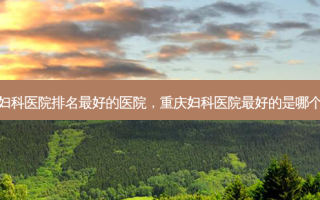 重庆妇科医院排名 *** 的医院，重庆妇科医院 *** 的是哪个医院