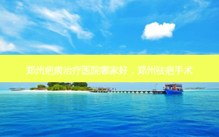 郑州疤痕治疗医院哪家好，郑州祛疤手术
