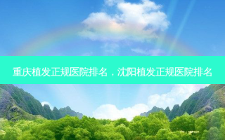 重庆植发正规医院排名，沈阳植发正规医院排名