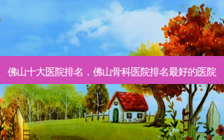 佛山十大医院排名，佛山骨科医院排名 *** 的医院