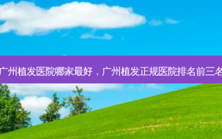 广州植发医院哪家 *** ，广州植发正规医院排名前三名