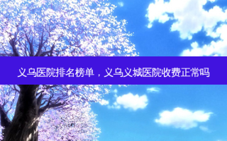义乌医院排名榜单，义乌义城医院收费正常吗
