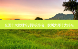全国十大纹绣培训学校排名，纹绣大师十大排名
