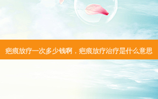 疤痕放疗一次多少钱啊，疤痕放疗治疗是什么意思