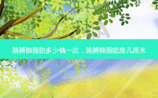 胳膊抽脂肪多少钱一次，胳膊抽脂能瘦几厘米