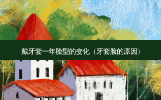 戴牙套一年脸型的变化（牙套脸的原因）