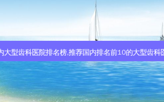 国内大型齿科医院排名榜,推荐国内排名前10的大型齿科医院