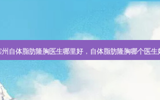 滨州自体脂肪隆胸医生哪里好，自体脂肪隆胸哪个医生好