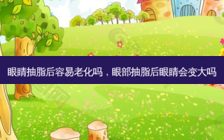 眼睛抽脂后容易老化吗，眼部抽脂后眼睛会变大吗