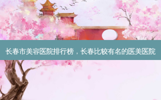 长春市美容医院排行榜，长春比较有名的医美医院