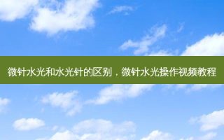 微针水光和水光针的区别，微针水光操作视频教程