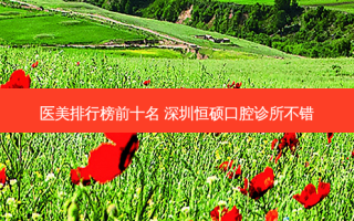 医美排行榜前十名 深圳恒硕口腔诊所不错