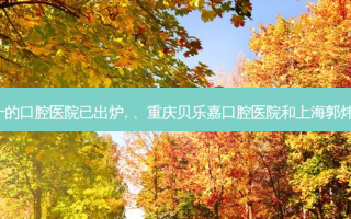 2023国内排前十的口腔医院已出炉, 、重庆贝乐嘉口腔医院和上海郭炜口腔诊所都上榜