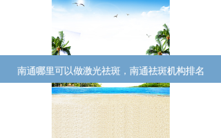 南通哪里可以做激光祛斑，南通祛斑机构排名