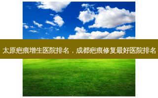 太原疤痕增生医院排名，成都疤痕修复 *** 医院排名