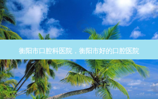 衡阳市口腔科医院，衡阳市好的口腔医院