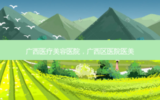 广西医疗美容医院，广西区医院医美