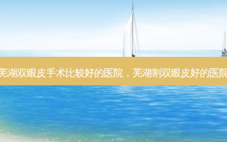 芜湖双眼皮手术比较好的医院，芜湖割双眼皮好的医院