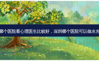 深圳哪个医院看心理医生比较好，深圳哪个医院可以做水光针打