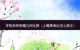 牙性和骨性嘴凸对比照（上嘴唇突出怎么矫正）