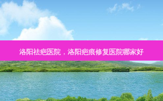 洛阳祛疤医院，洛阳疤痕修复医院哪家好