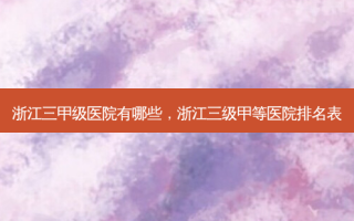 浙江三甲级医院有哪些，浙江三级甲等医院排名表