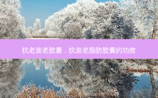 抗老衰老胶囊，抗衰老脂肪胶囊的功效