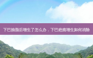 下巴抽脂后增生了怎么办，下巴疤痕增生如何消除