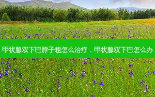甲状腺双下巴脖子粗怎么治疗，甲状腺双下巴怎么办