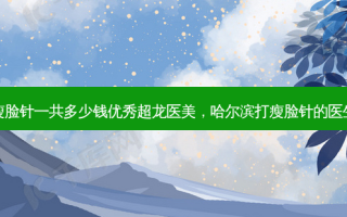 哈尔滨瘦脸针一共多少钱优秀超龙医美，哈尔滨打瘦脸针的医生谁 *** 