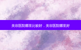 美容医院哪里比较好，美容医院哪里好