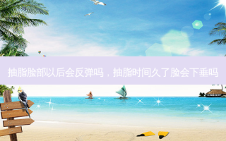 抽脂脸部以后会反弹吗，抽脂时间久了脸会下垂吗